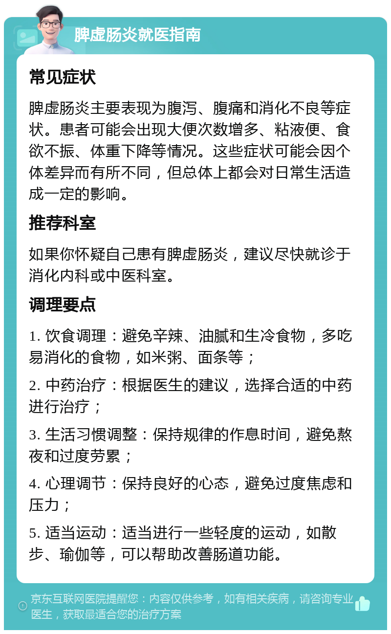 脾虚肠炎就医指南 常见症状 脾虚肠炎主要表现为腹泻、腹痛和消化不良等症状。患者可能会出现大便次数增多、粘液便、食欲不振、体重下降等情况。这些症状可能会因个体差异而有所不同，但总体上都会对日常生活造成一定的影响。 推荐科室 如果你怀疑自己患有脾虚肠炎，建议尽快就诊于消化内科或中医科室。 调理要点 1. 饮食调理：避免辛辣、油腻和生冷食物，多吃易消化的食物，如米粥、面条等； 2. 中药治疗：根据医生的建议，选择合适的中药进行治疗； 3. 生活习惯调整：保持规律的作息时间，避免熬夜和过度劳累； 4. 心理调节：保持良好的心态，避免过度焦虑和压力； 5. 适当运动：适当进行一些轻度的运动，如散步、瑜伽等，可以帮助改善肠道功能。