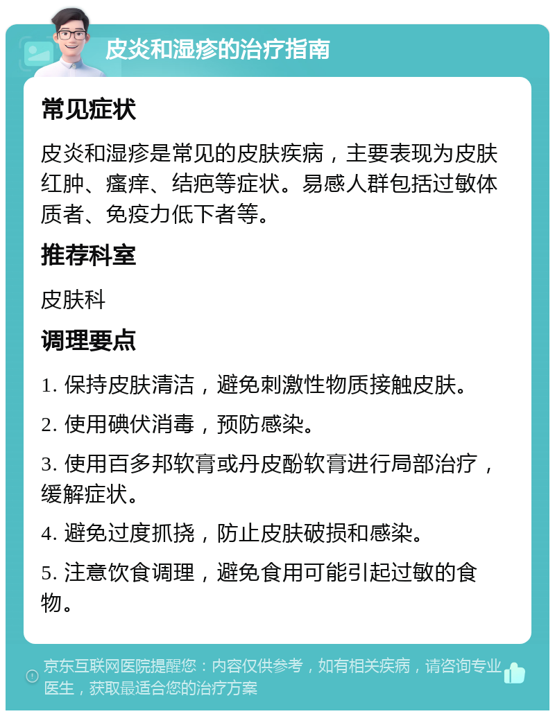 皮炎和湿疹的治疗指南 常见症状 皮炎和湿疹是常见的皮肤疾病，主要表现为皮肤红肿、瘙痒、结疤等症状。易感人群包括过敏体质者、免疫力低下者等。 推荐科室 皮肤科 调理要点 1. 保持皮肤清洁，避免刺激性物质接触皮肤。 2. 使用碘伏消毒，预防感染。 3. 使用百多邦软膏或丹皮酚软膏进行局部治疗，缓解症状。 4. 避免过度抓挠，防止皮肤破损和感染。 5. 注意饮食调理，避免食用可能引起过敏的食物。