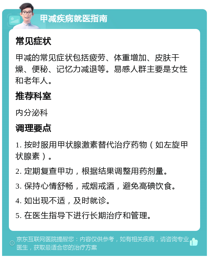 甲减疾病就医指南 常见症状 甲减的常见症状包括疲劳、体重增加、皮肤干燥、便秘、记忆力减退等。易感人群主要是女性和老年人。 推荐科室 内分泌科 调理要点 1. 按时服用甲状腺激素替代治疗药物（如左旋甲状腺素）。 2. 定期复查甲功，根据结果调整用药剂量。 3. 保持心情舒畅，戒烟戒酒，避免高碘饮食。 4. 如出现不适，及时就诊。 5. 在医生指导下进行长期治疗和管理。