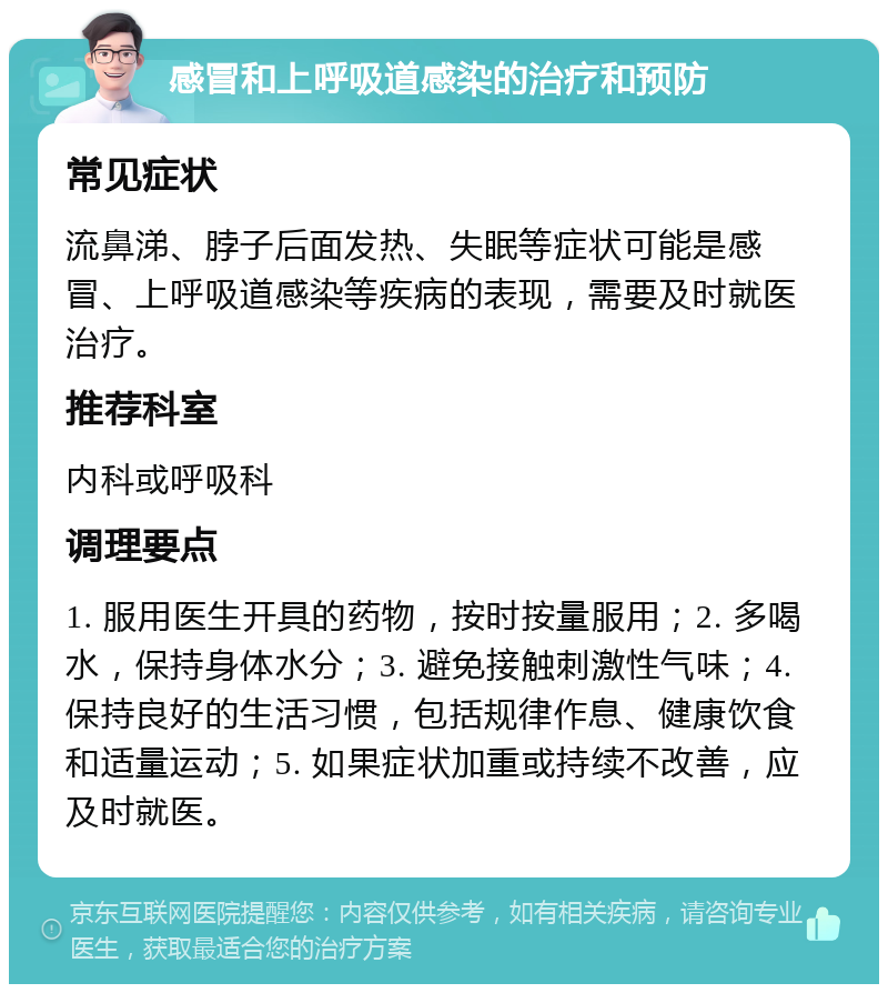 感冒和上呼吸道感染的治疗和预防 常见症状 流鼻涕、脖子后面发热、失眠等症状可能是感冒、上呼吸道感染等疾病的表现，需要及时就医治疗。 推荐科室 内科或呼吸科 调理要点 1. 服用医生开具的药物，按时按量服用；2. 多喝水，保持身体水分；3. 避免接触刺激性气味；4. 保持良好的生活习惯，包括规律作息、健康饮食和适量运动；5. 如果症状加重或持续不改善，应及时就医。