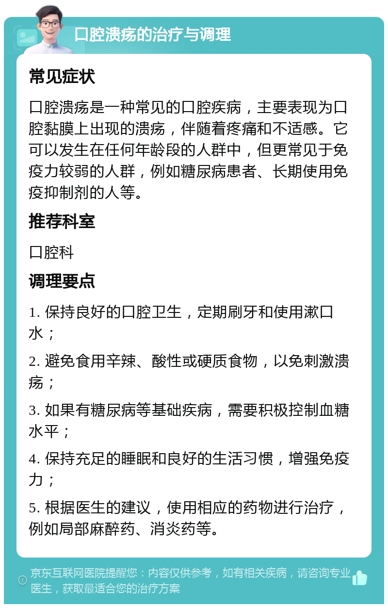 口腔溃疡的治疗与调理 常见症状 口腔溃疡是一种常见的口腔疾病，主要表现为口腔黏膜上出现的溃疡，伴随着疼痛和不适感。它可以发生在任何年龄段的人群中，但更常见于免疫力较弱的人群，例如糖尿病患者、长期使用免疫抑制剂的人等。 推荐科室 口腔科 调理要点 1. 保持良好的口腔卫生，定期刷牙和使用漱口水； 2. 避免食用辛辣、酸性或硬质食物，以免刺激溃疡； 3. 如果有糖尿病等基础疾病，需要积极控制血糖水平； 4. 保持充足的睡眠和良好的生活习惯，增强免疫力； 5. 根据医生的建议，使用相应的药物进行治疗，例如局部麻醉药、消炎药等。