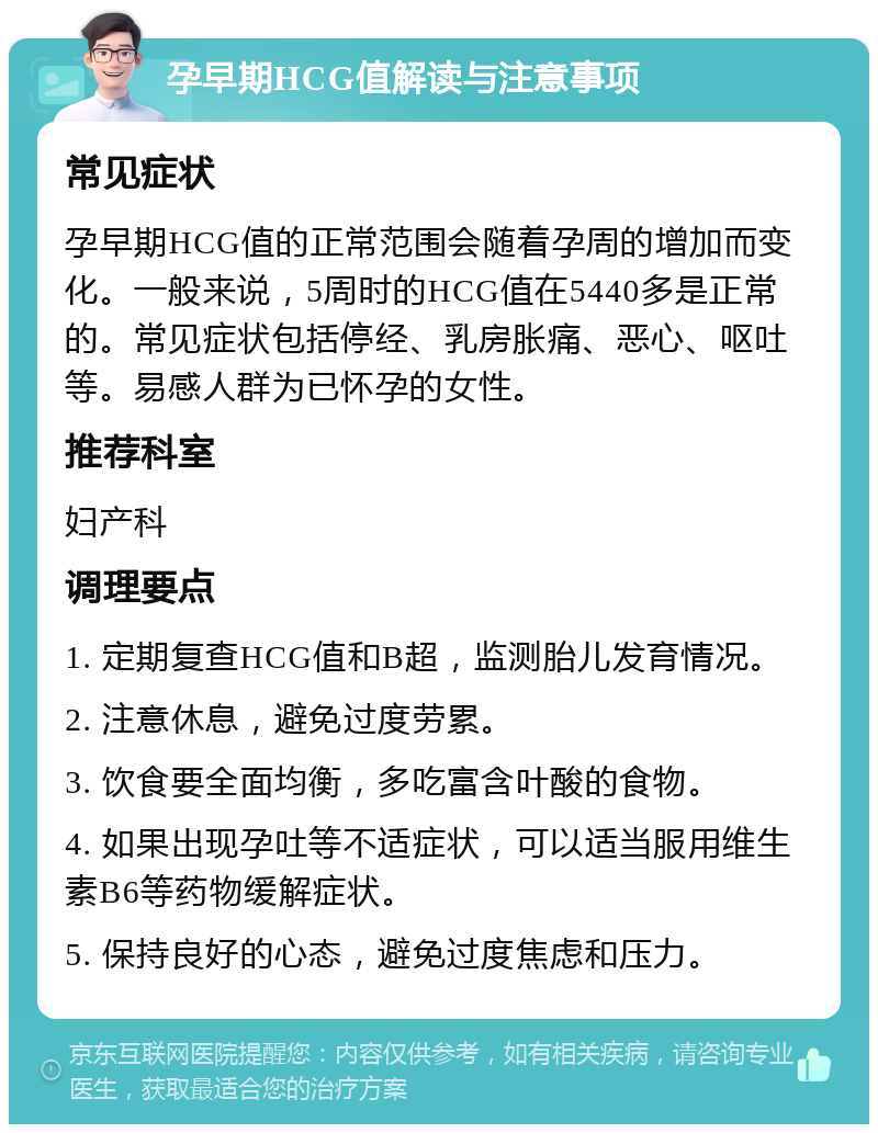 孕早期HCG值解读与注意事项 常见症状 孕早期HCG值的正常范围会随着孕周的增加而变化。一般来说，5周时的HCG值在5440多是正常的。常见症状包括停经、乳房胀痛、恶心、呕吐等。易感人群为已怀孕的女性。 推荐科室 妇产科 调理要点 1. 定期复查HCG值和B超，监测胎儿发育情况。 2. 注意休息，避免过度劳累。 3. 饮食要全面均衡，多吃富含叶酸的食物。 4. 如果出现孕吐等不适症状，可以适当服用维生素B6等药物缓解症状。 5. 保持良好的心态，避免过度焦虑和压力。