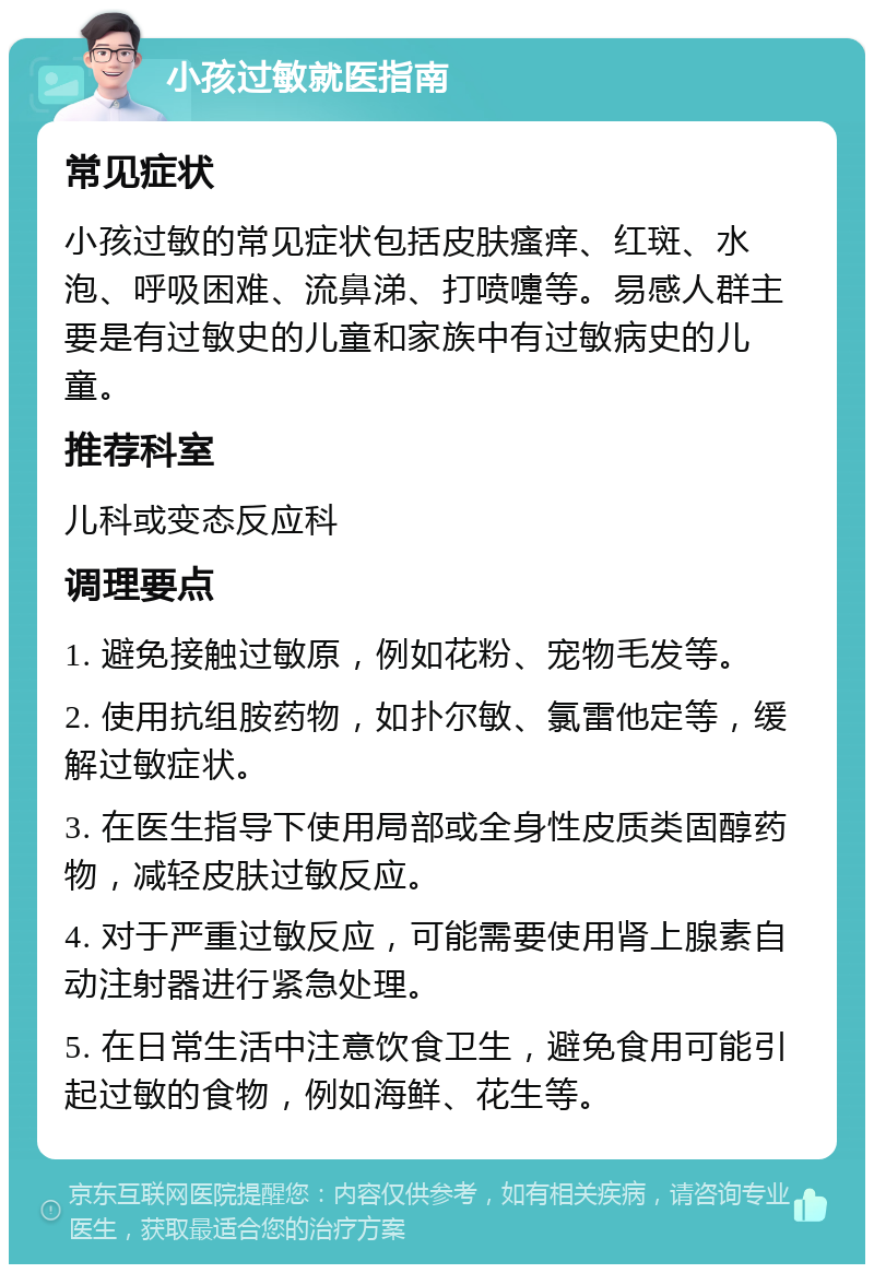 小孩过敏就医指南 常见症状 小孩过敏的常见症状包括皮肤瘙痒、红斑、水泡、呼吸困难、流鼻涕、打喷嚏等。易感人群主要是有过敏史的儿童和家族中有过敏病史的儿童。 推荐科室 儿科或变态反应科 调理要点 1. 避免接触过敏原，例如花粉、宠物毛发等。 2. 使用抗组胺药物，如扑尔敏、氯雷他定等，缓解过敏症状。 3. 在医生指导下使用局部或全身性皮质类固醇药物，减轻皮肤过敏反应。 4. 对于严重过敏反应，可能需要使用肾上腺素自动注射器进行紧急处理。 5. 在日常生活中注意饮食卫生，避免食用可能引起过敏的食物，例如海鲜、花生等。