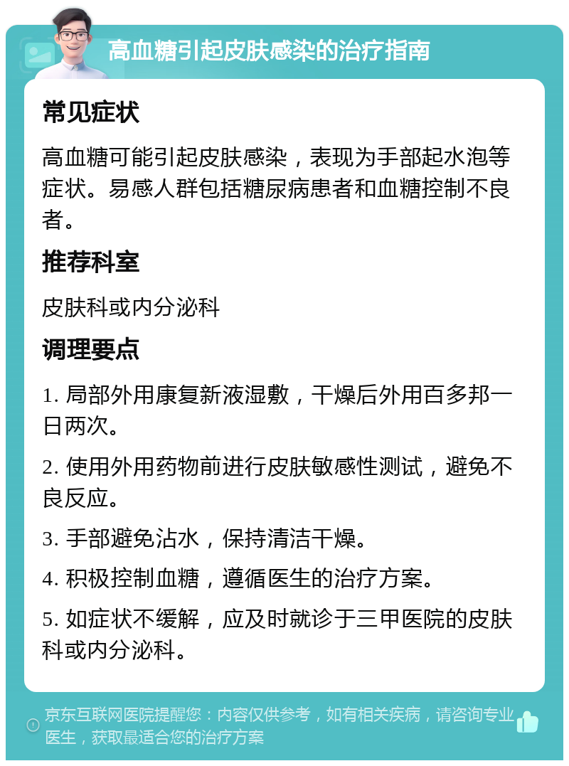 高血糖引起皮肤感染的治疗指南 常见症状 高血糖可能引起皮肤感染，表现为手部起水泡等症状。易感人群包括糖尿病患者和血糖控制不良者。 推荐科室 皮肤科或内分泌科 调理要点 1. 局部外用康复新液湿敷，干燥后外用百多邦一日两次。 2. 使用外用药物前进行皮肤敏感性测试，避免不良反应。 3. 手部避免沾水，保持清洁干燥。 4. 积极控制血糖，遵循医生的治疗方案。 5. 如症状不缓解，应及时就诊于三甲医院的皮肤科或内分泌科。