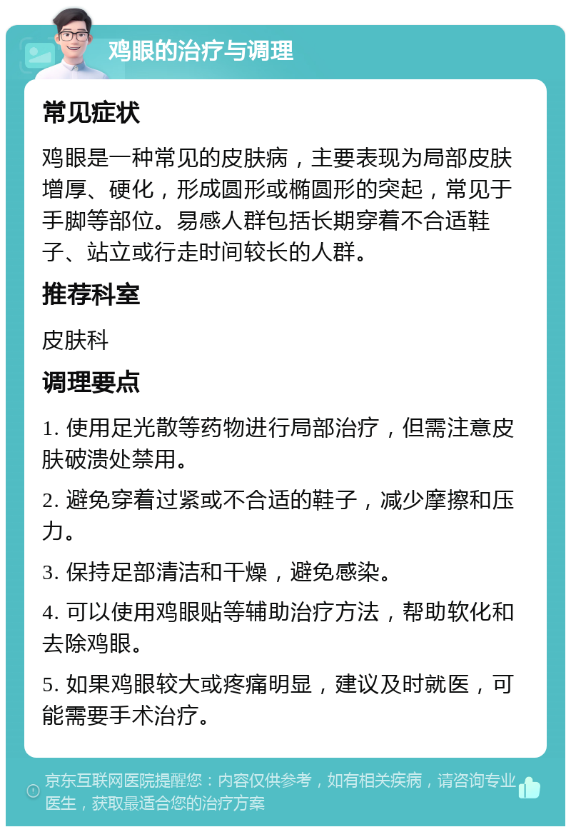 鸡眼的治疗与调理 常见症状 鸡眼是一种常见的皮肤病，主要表现为局部皮肤增厚、硬化，形成圆形或椭圆形的突起，常见于手脚等部位。易感人群包括长期穿着不合适鞋子、站立或行走时间较长的人群。 推荐科室 皮肤科 调理要点 1. 使用足光散等药物进行局部治疗，但需注意皮肤破溃处禁用。 2. 避免穿着过紧或不合适的鞋子，减少摩擦和压力。 3. 保持足部清洁和干燥，避免感染。 4. 可以使用鸡眼贴等辅助治疗方法，帮助软化和去除鸡眼。 5. 如果鸡眼较大或疼痛明显，建议及时就医，可能需要手术治疗。