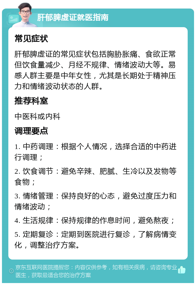 肝郁脾虚证就医指南 常见症状 肝郁脾虚证的常见症状包括胸胁胀痛、食欲正常但饮食量减少、月经不规律、情绪波动大等。易感人群主要是中年女性，尤其是长期处于精神压力和情绪波动状态的人群。 推荐科室 中医科或内科 调理要点 1. 中药调理：根据个人情况，选择合适的中药进行调理； 2. 饮食调节：避免辛辣、肥腻、生冷以及发物等食物； 3. 情绪管理：保持良好的心态，避免过度压力和情绪波动； 4. 生活规律：保持规律的作息时间，避免熬夜； 5. 定期复诊：定期到医院进行复诊，了解病情变化，调整治疗方案。