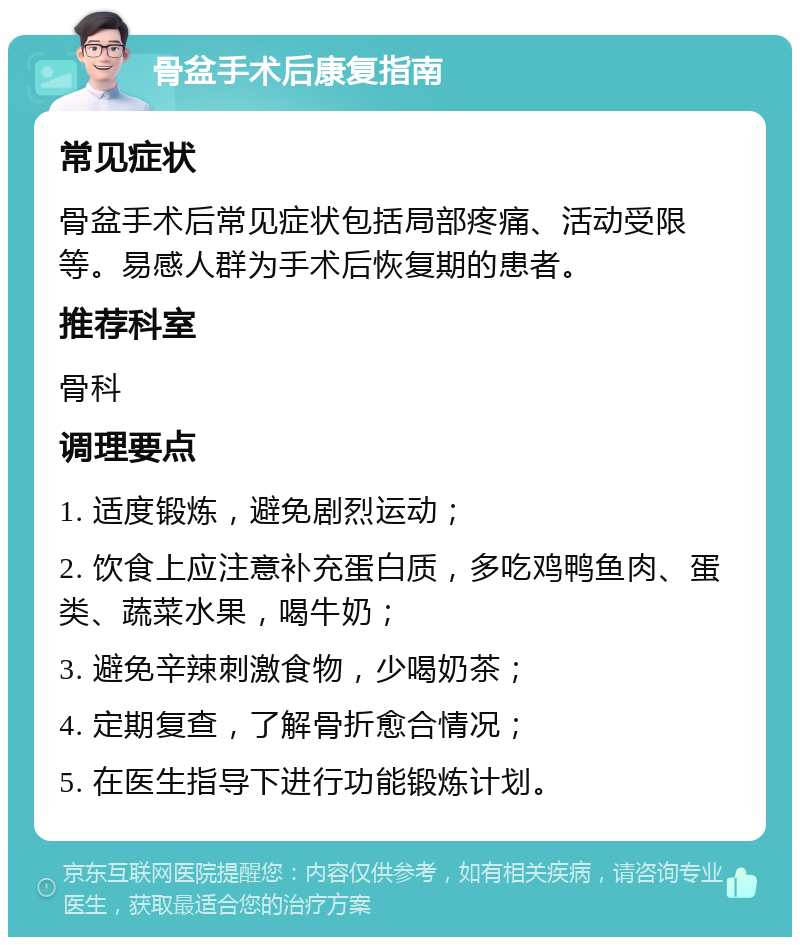 骨盆手术后康复指南 常见症状 骨盆手术后常见症状包括局部疼痛、活动受限等。易感人群为手术后恢复期的患者。 推荐科室 骨科 调理要点 1. 适度锻炼，避免剧烈运动； 2. 饮食上应注意补充蛋白质，多吃鸡鸭鱼肉、蛋类、蔬菜水果，喝牛奶； 3. 避免辛辣刺激食物，少喝奶茶； 4. 定期复查，了解骨折愈合情况； 5. 在医生指导下进行功能锻炼计划。