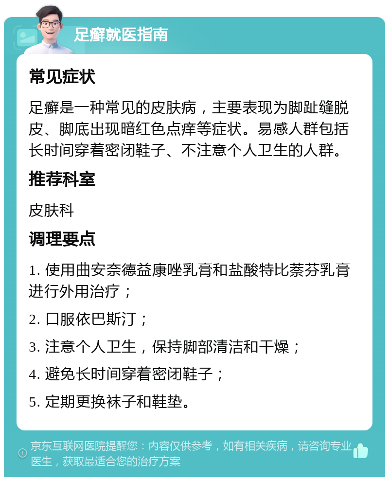 足癣就医指南 常见症状 足癣是一种常见的皮肤病，主要表现为脚趾缝脱皮、脚底出现暗红色点痒等症状。易感人群包括长时间穿着密闭鞋子、不注意个人卫生的人群。 推荐科室 皮肤科 调理要点 1. 使用曲安奈德益康唑乳膏和盐酸特比萘芬乳膏进行外用治疗； 2. 口服依巴斯汀； 3. 注意个人卫生，保持脚部清洁和干燥； 4. 避免长时间穿着密闭鞋子； 5. 定期更换袜子和鞋垫。