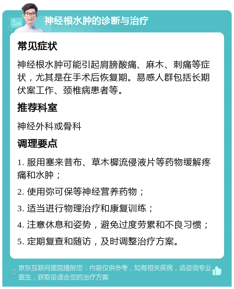 神经根水肿的诊断与治疗 常见症状 神经根水肿可能引起肩膀酸痛、麻木、刺痛等症状，尤其是在手术后恢复期。易感人群包括长期伏案工作、颈椎病患者等。 推荐科室 神经外科或骨科 调理要点 1. 服用塞来昔布、草木樨流侵液片等药物缓解疼痛和水肿； 2. 使用弥可保等神经营养药物； 3. 适当进行物理治疗和康复训练； 4. 注意休息和姿势，避免过度劳累和不良习惯； 5. 定期复查和随访，及时调整治疗方案。