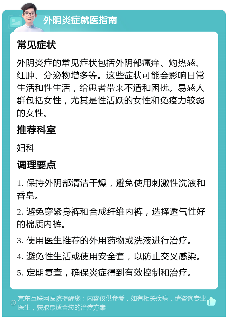 外阴炎症就医指南 常见症状 外阴炎症的常见症状包括外阴部瘙痒、灼热感、红肿、分泌物增多等。这些症状可能会影响日常生活和性生活，给患者带来不适和困扰。易感人群包括女性，尤其是性活跃的女性和免疫力较弱的女性。 推荐科室 妇科 调理要点 1. 保持外阴部清洁干燥，避免使用刺激性洗液和香皂。 2. 避免穿紧身裤和合成纤维内裤，选择透气性好的棉质内裤。 3. 使用医生推荐的外用药物或洗液进行治疗。 4. 避免性生活或使用安全套，以防止交叉感染。 5. 定期复查，确保炎症得到有效控制和治疗。