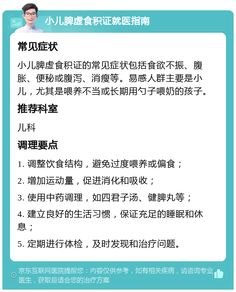 小儿脾虚食积证就医指南 常见症状 小儿脾虚食积证的常见症状包括食欲不振、腹胀、便秘或腹泻、消瘦等。易感人群主要是小儿，尤其是喂养不当或长期用勺子喂奶的孩子。 推荐科室 儿科 调理要点 1. 调整饮食结构，避免过度喂养或偏食； 2. 增加运动量，促进消化和吸收； 3. 使用中药调理，如四君子汤、健脾丸等； 4. 建立良好的生活习惯，保证充足的睡眠和休息； 5. 定期进行体检，及时发现和治疗问题。