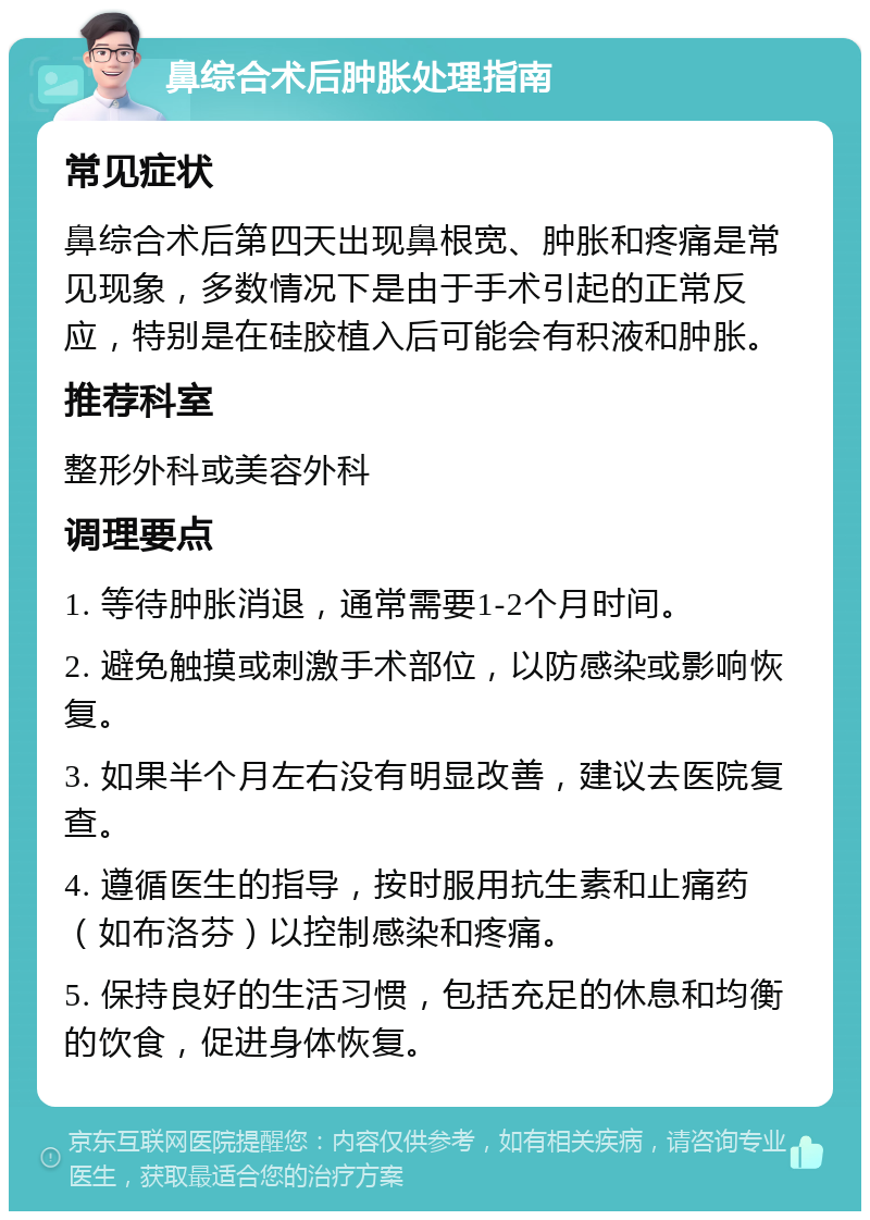 鼻综合术后肿胀处理指南 常见症状 鼻综合术后第四天出现鼻根宽、肿胀和疼痛是常见现象，多数情况下是由于手术引起的正常反应，特别是在硅胶植入后可能会有积液和肿胀。 推荐科室 整形外科或美容外科 调理要点 1. 等待肿胀消退，通常需要1-2个月时间。 2. 避免触摸或刺激手术部位，以防感染或影响恢复。 3. 如果半个月左右没有明显改善，建议去医院复查。 4. 遵循医生的指导，按时服用抗生素和止痛药（如布洛芬）以控制感染和疼痛。 5. 保持良好的生活习惯，包括充足的休息和均衡的饮食，促进身体恢复。