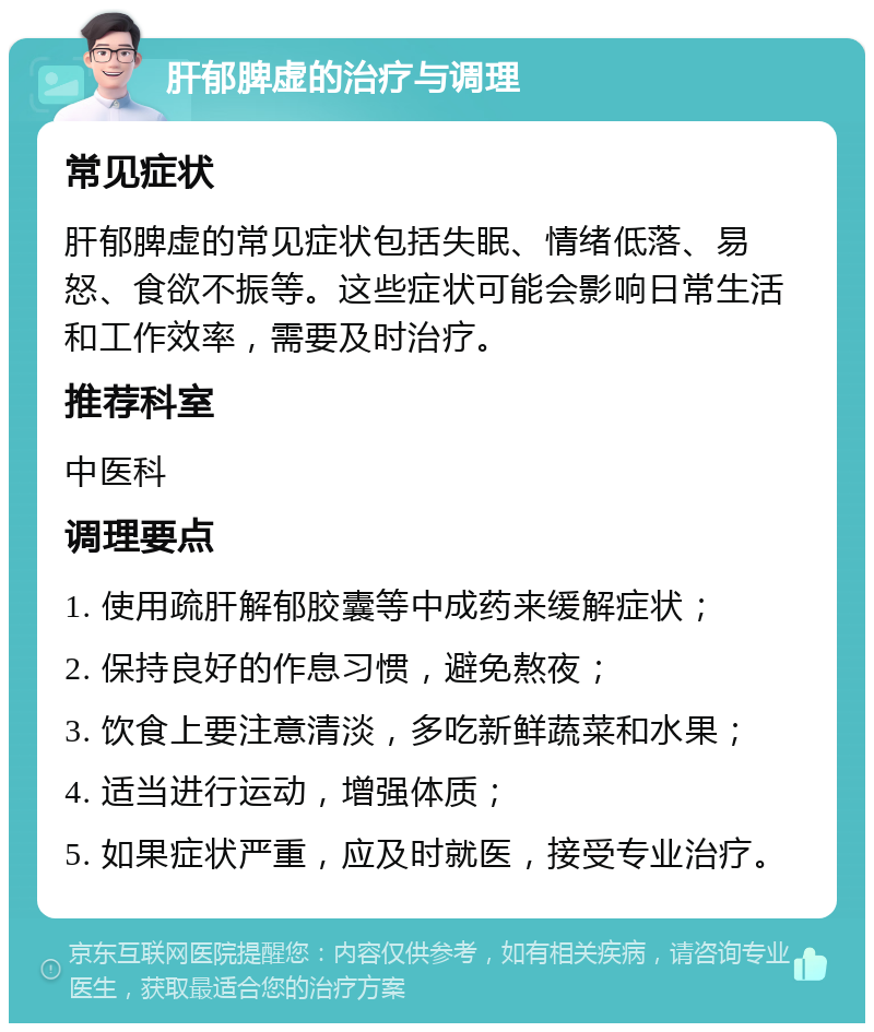 肝郁脾虚的治疗与调理 常见症状 肝郁脾虚的常见症状包括失眠、情绪低落、易怒、食欲不振等。这些症状可能会影响日常生活和工作效率，需要及时治疗。 推荐科室 中医科 调理要点 1. 使用疏肝解郁胶囊等中成药来缓解症状； 2. 保持良好的作息习惯，避免熬夜； 3. 饮食上要注意清淡，多吃新鲜蔬菜和水果； 4. 适当进行运动，增强体质； 5. 如果症状严重，应及时就医，接受专业治疗。