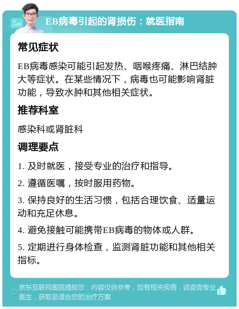 EB病毒引起的肾损伤：就医指南 常见症状 EB病毒感染可能引起发热、咽喉疼痛、淋巴结肿大等症状。在某些情况下，病毒也可能影响肾脏功能，导致水肿和其他相关症状。 推荐科室 感染科或肾脏科 调理要点 1. 及时就医，接受专业的治疗和指导。 2. 遵循医嘱，按时服用药物。 3. 保持良好的生活习惯，包括合理饮食、适量运动和充足休息。 4. 避免接触可能携带EB病毒的物体或人群。 5. 定期进行身体检查，监测肾脏功能和其他相关指标。