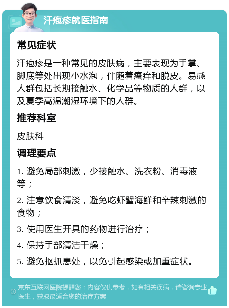 汗疱疹就医指南 常见症状 汗疱疹是一种常见的皮肤病，主要表现为手掌、脚底等处出现小水泡，伴随着瘙痒和脱皮。易感人群包括长期接触水、化学品等物质的人群，以及夏季高温潮湿环境下的人群。 推荐科室 皮肤科 调理要点 1. 避免局部刺激，少接触水、洗衣粉、消毒液等； 2. 注意饮食清淡，避免吃虾蟹海鲜和辛辣刺激的食物； 3. 使用医生开具的药物进行治疗； 4. 保持手部清洁干燥； 5. 避免抠抓患处，以免引起感染或加重症状。