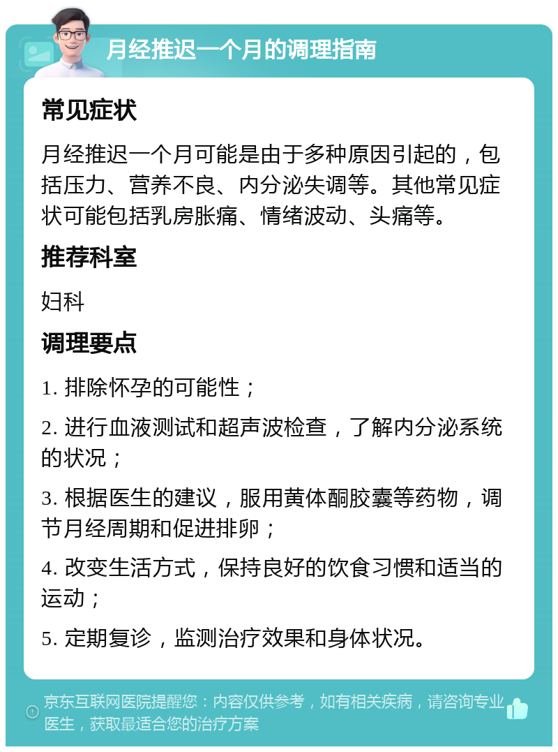 月经推迟一个月的调理指南 常见症状 月经推迟一个月可能是由于多种原因引起的，包括压力、营养不良、内分泌失调等。其他常见症状可能包括乳房胀痛、情绪波动、头痛等。 推荐科室 妇科 调理要点 1. 排除怀孕的可能性； 2. 进行血液测试和超声波检查，了解内分泌系统的状况； 3. 根据医生的建议，服用黄体酮胶囊等药物，调节月经周期和促进排卵； 4. 改变生活方式，保持良好的饮食习惯和适当的运动； 5. 定期复诊，监测治疗效果和身体状况。