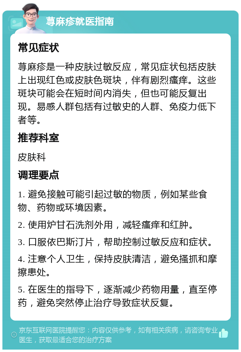 荨麻疹就医指南 常见症状 荨麻疹是一种皮肤过敏反应，常见症状包括皮肤上出现红色或皮肤色斑块，伴有剧烈瘙痒。这些斑块可能会在短时间内消失，但也可能反复出现。易感人群包括有过敏史的人群、免疫力低下者等。 推荐科室 皮肤科 调理要点 1. 避免接触可能引起过敏的物质，例如某些食物、药物或环境因素。 2. 使用炉甘石洗剂外用，减轻瘙痒和红肿。 3. 口服依巴斯汀片，帮助控制过敏反应和症状。 4. 注意个人卫生，保持皮肤清洁，避免搔抓和摩擦患处。 5. 在医生的指导下，逐渐减少药物用量，直至停药，避免突然停止治疗导致症状反复。