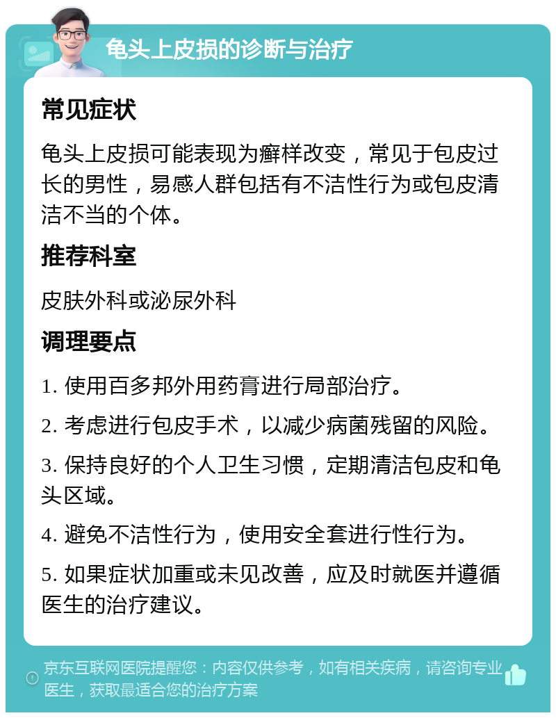 龟头上皮损的诊断与治疗 常见症状 龟头上皮损可能表现为癣样改变，常见于包皮过长的男性，易感人群包括有不洁性行为或包皮清洁不当的个体。 推荐科室 皮肤外科或泌尿外科 调理要点 1. 使用百多邦外用药膏进行局部治疗。 2. 考虑进行包皮手术，以减少病菌残留的风险。 3. 保持良好的个人卫生习惯，定期清洁包皮和龟头区域。 4. 避免不洁性行为，使用安全套进行性行为。 5. 如果症状加重或未见改善，应及时就医并遵循医生的治疗建议。