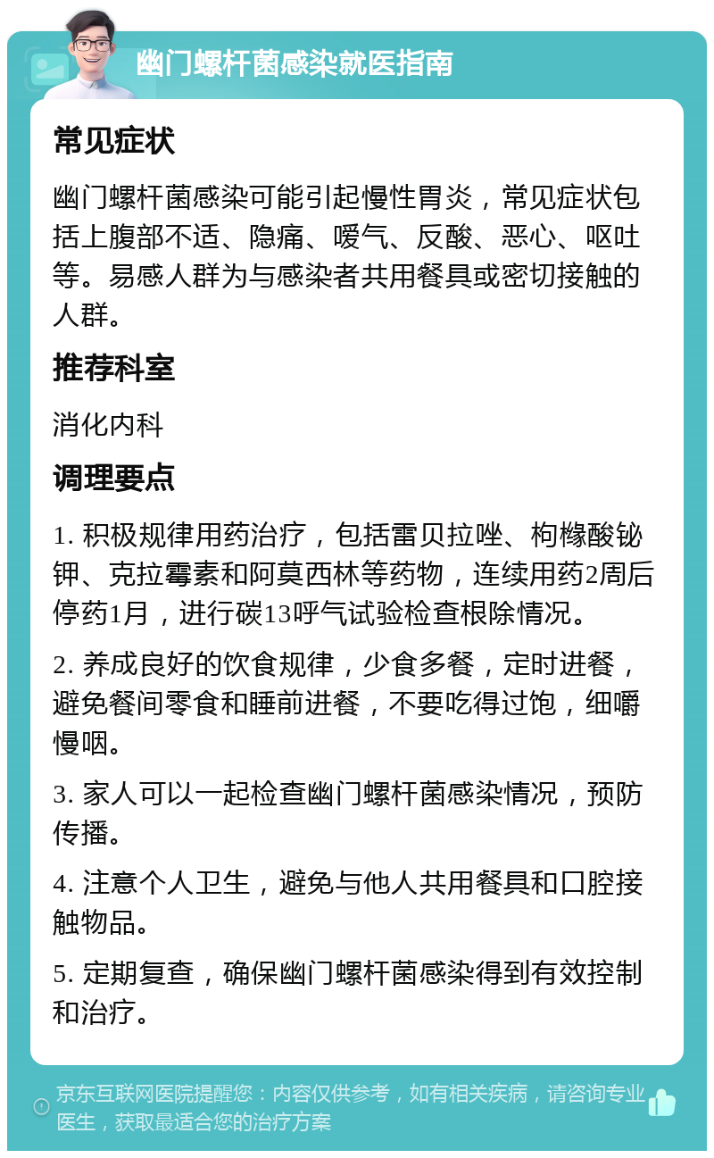 幽门螺杆菌感染就医指南 常见症状 幽门螺杆菌感染可能引起慢性胃炎，常见症状包括上腹部不适、隐痛、嗳气、反酸、恶心、呕吐等。易感人群为与感染者共用餐具或密切接触的人群。 推荐科室 消化内科 调理要点 1. 积极规律用药治疗，包括雷贝拉唑、枸橼酸铋钾、克拉霉素和阿莫西林等药物，连续用药2周后停药1月，进行碳13呼气试验检查根除情况。 2. 养成良好的饮食规律，少食多餐，定时进餐，避免餐间零食和睡前进餐，不要吃得过饱，细嚼慢咽。 3. 家人可以一起检查幽门螺杆菌感染情况，预防传播。 4. 注意个人卫生，避免与他人共用餐具和口腔接触物品。 5. 定期复查，确保幽门螺杆菌感染得到有效控制和治疗。