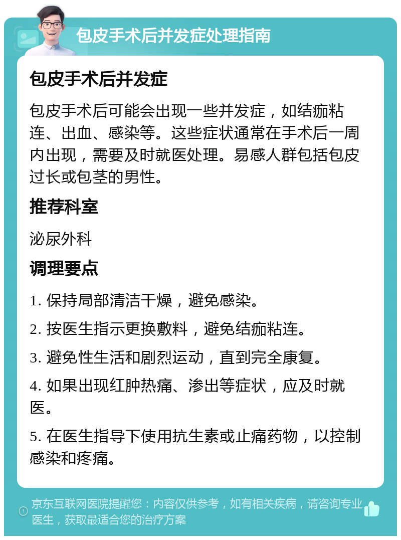 包皮手术后并发症处理指南 包皮手术后并发症 包皮手术后可能会出现一些并发症，如结痂粘连、出血、感染等。这些症状通常在手术后一周内出现，需要及时就医处理。易感人群包括包皮过长或包茎的男性。 推荐科室 泌尿外科 调理要点 1. 保持局部清洁干燥，避免感染。 2. 按医生指示更换敷料，避免结痂粘连。 3. 避免性生活和剧烈运动，直到完全康复。 4. 如果出现红肿热痛、渗出等症状，应及时就医。 5. 在医生指导下使用抗生素或止痛药物，以控制感染和疼痛。