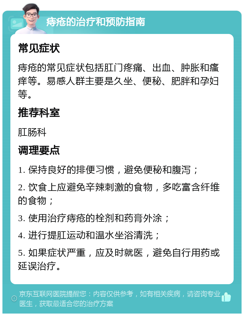 痔疮的治疗和预防指南 常见症状 痔疮的常见症状包括肛门疼痛、出血、肿胀和瘙痒等。易感人群主要是久坐、便秘、肥胖和孕妇等。 推荐科室 肛肠科 调理要点 1. 保持良好的排便习惯，避免便秘和腹泻； 2. 饮食上应避免辛辣刺激的食物，多吃富含纤维的食物； 3. 使用治疗痔疮的栓剂和药膏外涂； 4. 进行提肛运动和温水坐浴清洗； 5. 如果症状严重，应及时就医，避免自行用药或延误治疗。