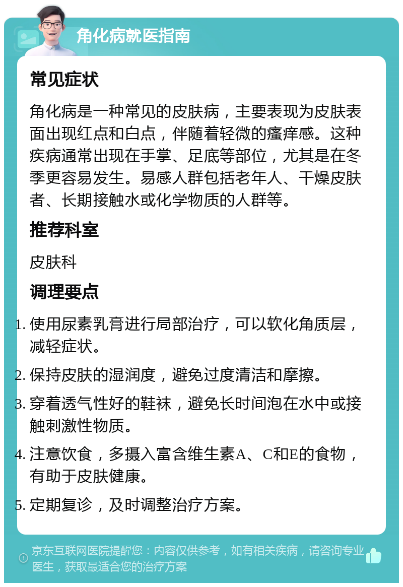 角化病就医指南 常见症状 角化病是一种常见的皮肤病，主要表现为皮肤表面出现红点和白点，伴随着轻微的瘙痒感。这种疾病通常出现在手掌、足底等部位，尤其是在冬季更容易发生。易感人群包括老年人、干燥皮肤者、长期接触水或化学物质的人群等。 推荐科室 皮肤科 调理要点 使用尿素乳膏进行局部治疗，可以软化角质层，减轻症状。 保持皮肤的湿润度，避免过度清洁和摩擦。 穿着透气性好的鞋袜，避免长时间泡在水中或接触刺激性物质。 注意饮食，多摄入富含维生素A、C和E的食物，有助于皮肤健康。 定期复诊，及时调整治疗方案。