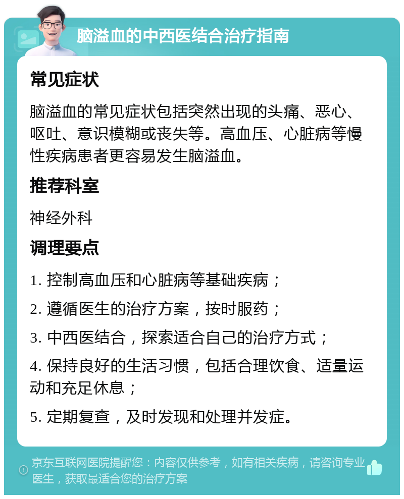 脑溢血的中西医结合治疗指南 常见症状 脑溢血的常见症状包括突然出现的头痛、恶心、呕吐、意识模糊或丧失等。高血压、心脏病等慢性疾病患者更容易发生脑溢血。 推荐科室 神经外科 调理要点 1. 控制高血压和心脏病等基础疾病； 2. 遵循医生的治疗方案，按时服药； 3. 中西医结合，探索适合自己的治疗方式； 4. 保持良好的生活习惯，包括合理饮食、适量运动和充足休息； 5. 定期复查，及时发现和处理并发症。