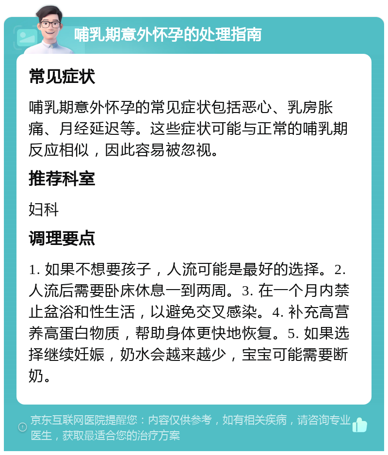 哺乳期意外怀孕的处理指南 常见症状 哺乳期意外怀孕的常见症状包括恶心、乳房胀痛、月经延迟等。这些症状可能与正常的哺乳期反应相似，因此容易被忽视。 推荐科室 妇科 调理要点 1. 如果不想要孩子，人流可能是最好的选择。2. 人流后需要卧床休息一到两周。3. 在一个月内禁止盆浴和性生活，以避免交叉感染。4. 补充高营养高蛋白物质，帮助身体更快地恢复。5. 如果选择继续妊娠，奶水会越来越少，宝宝可能需要断奶。