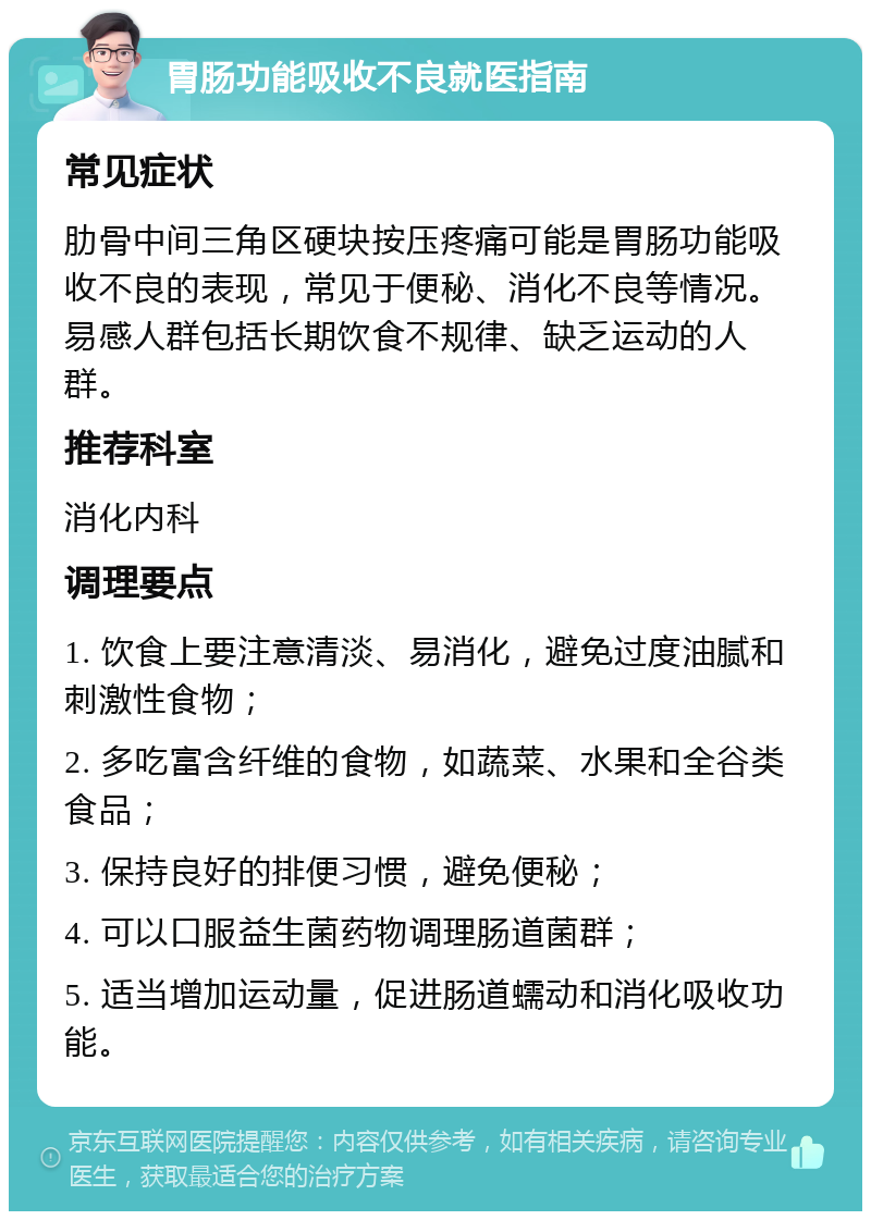 胃肠功能吸收不良就医指南 常见症状 肋骨中间三角区硬块按压疼痛可能是胃肠功能吸收不良的表现，常见于便秘、消化不良等情况。易感人群包括长期饮食不规律、缺乏运动的人群。 推荐科室 消化内科 调理要点 1. 饮食上要注意清淡、易消化，避免过度油腻和刺激性食物； 2. 多吃富含纤维的食物，如蔬菜、水果和全谷类食品； 3. 保持良好的排便习惯，避免便秘； 4. 可以口服益生菌药物调理肠道菌群； 5. 适当增加运动量，促进肠道蠕动和消化吸收功能。