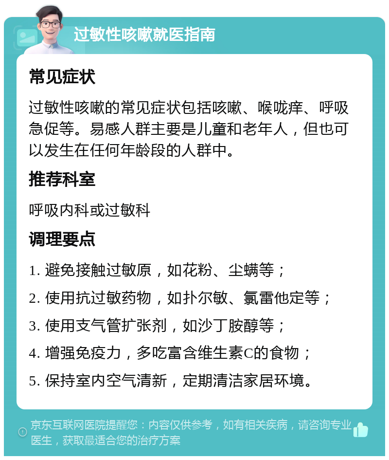 过敏性咳嗽就医指南 常见症状 过敏性咳嗽的常见症状包括咳嗽、喉咙痒、呼吸急促等。易感人群主要是儿童和老年人，但也可以发生在任何年龄段的人群中。 推荐科室 呼吸内科或过敏科 调理要点 1. 避免接触过敏原，如花粉、尘螨等； 2. 使用抗过敏药物，如扑尔敏、氯雷他定等； 3. 使用支气管扩张剂，如沙丁胺醇等； 4. 增强免疫力，多吃富含维生素C的食物； 5. 保持室内空气清新，定期清洁家居环境。