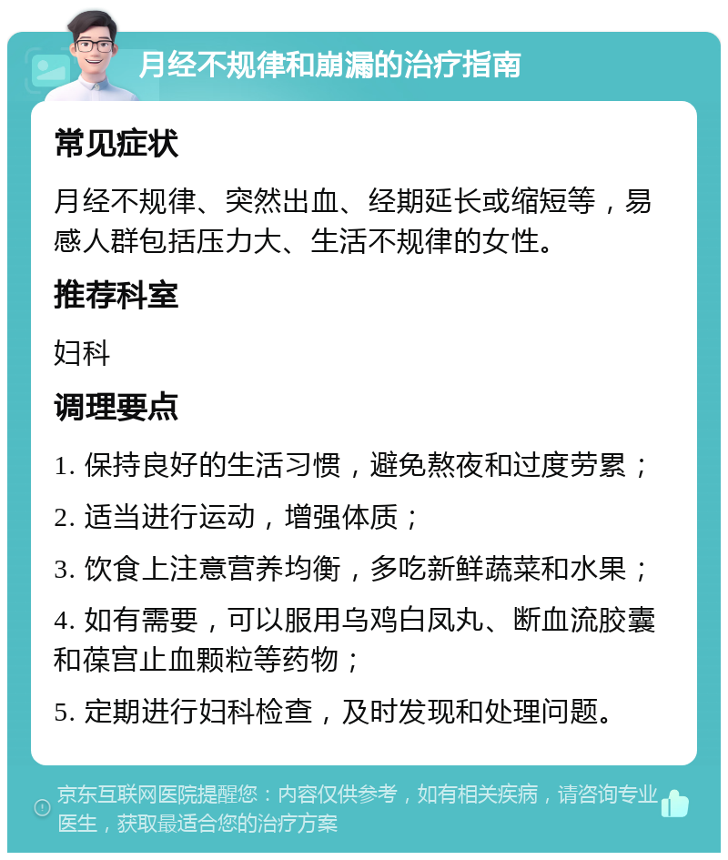 月经不规律和崩漏的治疗指南 常见症状 月经不规律、突然出血、经期延长或缩短等，易感人群包括压力大、生活不规律的女性。 推荐科室 妇科 调理要点 1. 保持良好的生活习惯，避免熬夜和过度劳累； 2. 适当进行运动，增强体质； 3. 饮食上注意营养均衡，多吃新鲜蔬菜和水果； 4. 如有需要，可以服用乌鸡白凤丸、断血流胶囊和葆宫止血颗粒等药物； 5. 定期进行妇科检查，及时发现和处理问题。