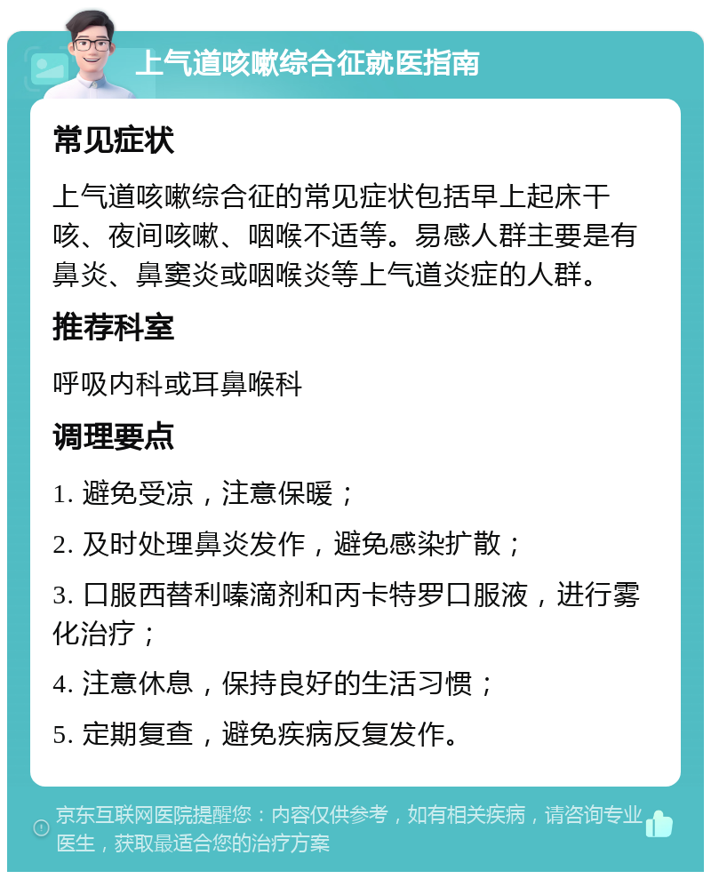 上气道咳嗽综合征就医指南 常见症状 上气道咳嗽综合征的常见症状包括早上起床干咳、夜间咳嗽、咽喉不适等。易感人群主要是有鼻炎、鼻窦炎或咽喉炎等上气道炎症的人群。 推荐科室 呼吸内科或耳鼻喉科 调理要点 1. 避免受凉，注意保暖； 2. 及时处理鼻炎发作，避免感染扩散； 3. 口服西替利嗪滴剂和丙卡特罗口服液，进行雾化治疗； 4. 注意休息，保持良好的生活习惯； 5. 定期复查，避免疾病反复发作。