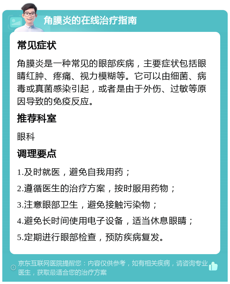 角膜炎的在线治疗指南 常见症状 角膜炎是一种常见的眼部疾病，主要症状包括眼睛红肿、疼痛、视力模糊等。它可以由细菌、病毒或真菌感染引起，或者是由于外伤、过敏等原因导致的免疫反应。 推荐科室 眼科 调理要点 1.及时就医，避免自我用药； 2.遵循医生的治疗方案，按时服用药物； 3.注意眼部卫生，避免接触污染物； 4.避免长时间使用电子设备，适当休息眼睛； 5.定期进行眼部检查，预防疾病复发。