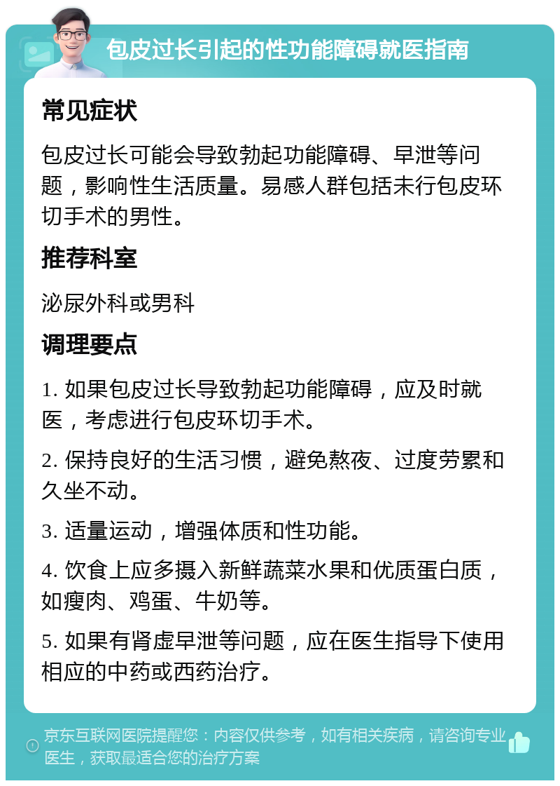 包皮过长引起的性功能障碍就医指南 常见症状 包皮过长可能会导致勃起功能障碍、早泄等问题，影响性生活质量。易感人群包括未行包皮环切手术的男性。 推荐科室 泌尿外科或男科 调理要点 1. 如果包皮过长导致勃起功能障碍，应及时就医，考虑进行包皮环切手术。 2. 保持良好的生活习惯，避免熬夜、过度劳累和久坐不动。 3. 适量运动，增强体质和性功能。 4. 饮食上应多摄入新鲜蔬菜水果和优质蛋白质，如瘦肉、鸡蛋、牛奶等。 5. 如果有肾虚早泄等问题，应在医生指导下使用相应的中药或西药治疗。