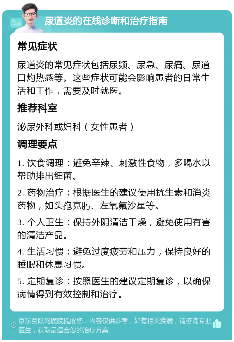 尿道炎的在线诊断和治疗指南 常见症状 尿道炎的常见症状包括尿频、尿急、尿痛、尿道口灼热感等。这些症状可能会影响患者的日常生活和工作，需要及时就医。 推荐科室 泌尿外科或妇科（女性患者） 调理要点 1. 饮食调理：避免辛辣、刺激性食物，多喝水以帮助排出细菌。 2. 药物治疗：根据医生的建议使用抗生素和消炎药物，如头孢克肟、左氧氟沙星等。 3. 个人卫生：保持外阴清洁干燥，避免使用有害的清洁产品。 4. 生活习惯：避免过度疲劳和压力，保持良好的睡眠和休息习惯。 5. 定期复诊：按照医生的建议定期复诊，以确保病情得到有效控制和治疗。