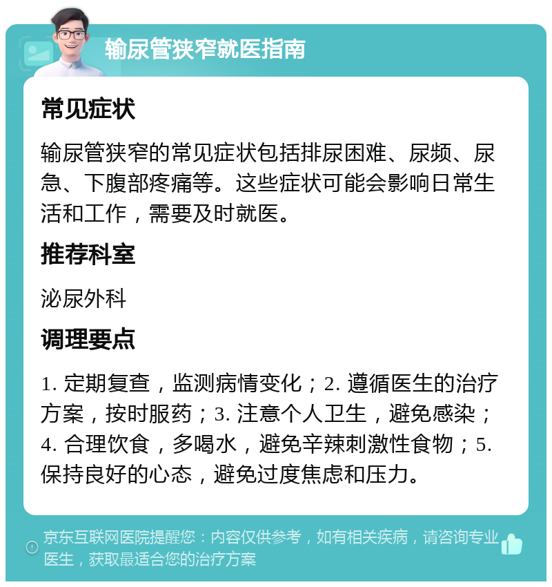 输尿管狭窄就医指南 常见症状 输尿管狭窄的常见症状包括排尿困难、尿频、尿急、下腹部疼痛等。这些症状可能会影响日常生活和工作，需要及时就医。 推荐科室 泌尿外科 调理要点 1. 定期复查，监测病情变化；2. 遵循医生的治疗方案，按时服药；3. 注意个人卫生，避免感染；4. 合理饮食，多喝水，避免辛辣刺激性食物；5. 保持良好的心态，避免过度焦虑和压力。