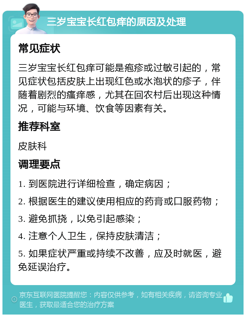 三岁宝宝长红包痒的原因及处理 常见症状 三岁宝宝长红包痒可能是疱疹或过敏引起的，常见症状包括皮肤上出现红色或水泡状的疹子，伴随着剧烈的瘙痒感，尤其在回农村后出现这种情况，可能与环境、饮食等因素有关。 推荐科室 皮肤科 调理要点 1. 到医院进行详细检查，确定病因； 2. 根据医生的建议使用相应的药膏或口服药物； 3. 避免抓挠，以免引起感染； 4. 注意个人卫生，保持皮肤清洁； 5. 如果症状严重或持续不改善，应及时就医，避免延误治疗。