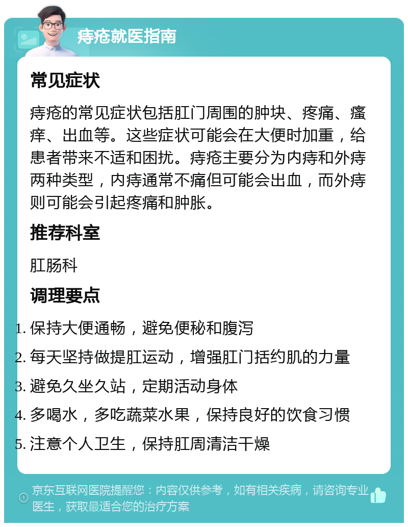 痔疮就医指南 常见症状 痔疮的常见症状包括肛门周围的肿块、疼痛、瘙痒、出血等。这些症状可能会在大便时加重，给患者带来不适和困扰。痔疮主要分为内痔和外痔两种类型，内痔通常不痛但可能会出血，而外痔则可能会引起疼痛和肿胀。 推荐科室 肛肠科 调理要点 保持大便通畅，避免便秘和腹泻 每天坚持做提肛运动，增强肛门括约肌的力量 避免久坐久站，定期活动身体 多喝水，多吃蔬菜水果，保持良好的饮食习惯 注意个人卫生，保持肛周清洁干燥