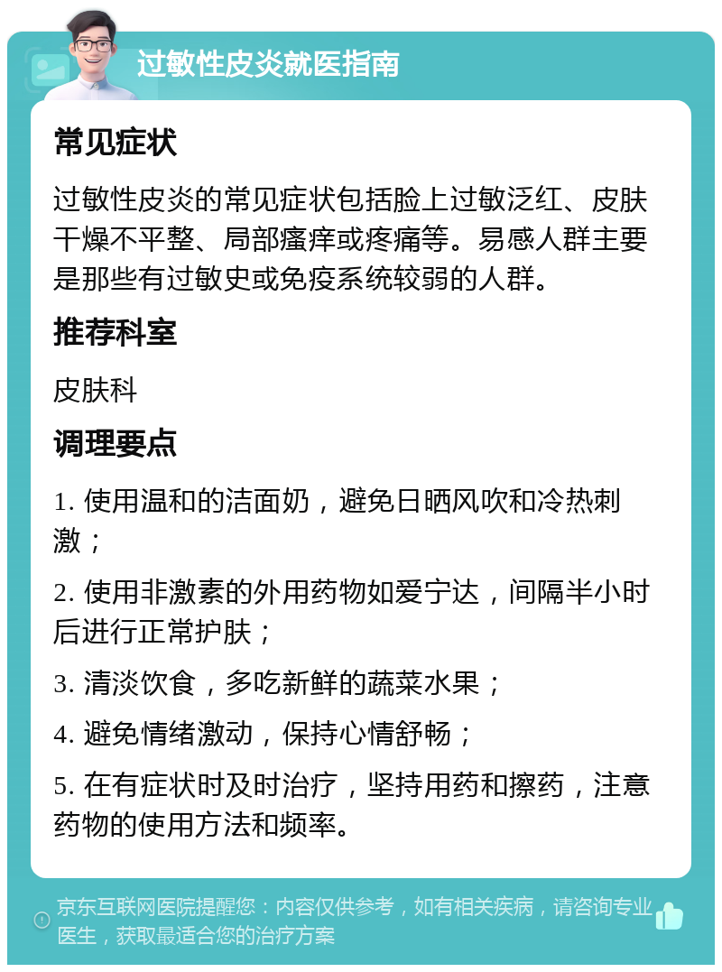 过敏性皮炎就医指南 常见症状 过敏性皮炎的常见症状包括脸上过敏泛红、皮肤干燥不平整、局部瘙痒或疼痛等。易感人群主要是那些有过敏史或免疫系统较弱的人群。 推荐科室 皮肤科 调理要点 1. 使用温和的洁面奶，避免日晒风吹和冷热刺激； 2. 使用非激素的外用药物如爱宁达，间隔半小时后进行正常护肤； 3. 清淡饮食，多吃新鲜的蔬菜水果； 4. 避免情绪激动，保持心情舒畅； 5. 在有症状时及时治疗，坚持用药和擦药，注意药物的使用方法和频率。