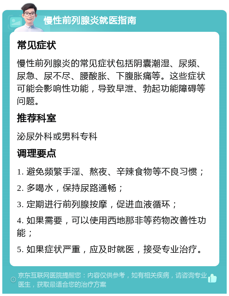 慢性前列腺炎就医指南 常见症状 慢性前列腺炎的常见症状包括阴囊潮湿、尿频、尿急、尿不尽、腰酸胀、下腹胀痛等。这些症状可能会影响性功能，导致早泄、勃起功能障碍等问题。 推荐科室 泌尿外科或男科专科 调理要点 1. 避免频繁手淫、熬夜、辛辣食物等不良习惯； 2. 多喝水，保持尿路通畅； 3. 定期进行前列腺按摩，促进血液循环； 4. 如果需要，可以使用西地那非等药物改善性功能； 5. 如果症状严重，应及时就医，接受专业治疗。