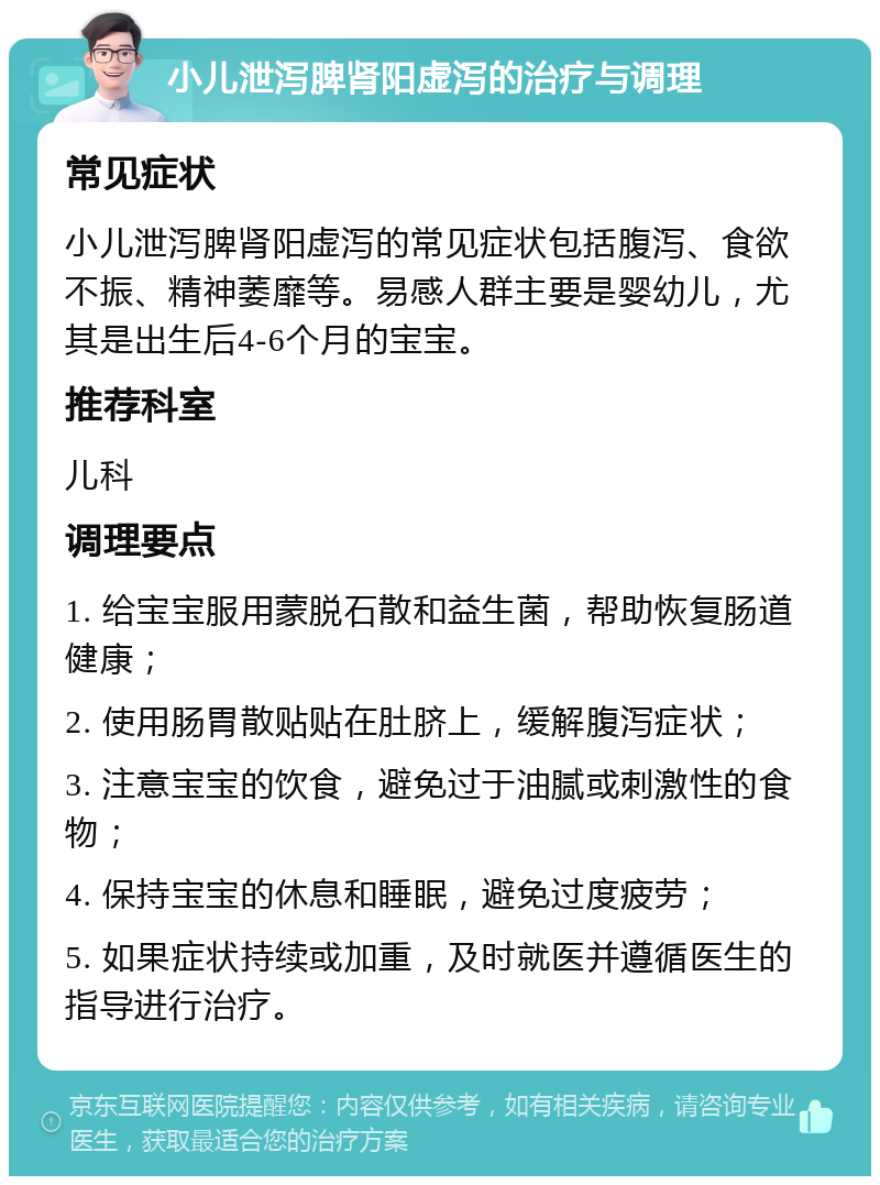 小儿泄泻脾肾阳虚泻的治疗与调理 常见症状 小儿泄泻脾肾阳虚泻的常见症状包括腹泻、食欲不振、精神萎靡等。易感人群主要是婴幼儿，尤其是出生后4-6个月的宝宝。 推荐科室 儿科 调理要点 1. 给宝宝服用蒙脱石散和益生菌，帮助恢复肠道健康； 2. 使用肠胃散贴贴在肚脐上，缓解腹泻症状； 3. 注意宝宝的饮食，避免过于油腻或刺激性的食物； 4. 保持宝宝的休息和睡眠，避免过度疲劳； 5. 如果症状持续或加重，及时就医并遵循医生的指导进行治疗。