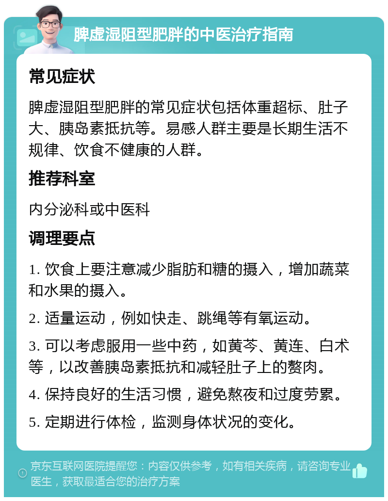 脾虚湿阻型肥胖的中医治疗指南 常见症状 脾虚湿阻型肥胖的常见症状包括体重超标、肚子大、胰岛素抵抗等。易感人群主要是长期生活不规律、饮食不健康的人群。 推荐科室 内分泌科或中医科 调理要点 1. 饮食上要注意减少脂肪和糖的摄入，增加蔬菜和水果的摄入。 2. 适量运动，例如快走、跳绳等有氧运动。 3. 可以考虑服用一些中药，如黄芩、黄连、白术等，以改善胰岛素抵抗和减轻肚子上的赘肉。 4. 保持良好的生活习惯，避免熬夜和过度劳累。 5. 定期进行体检，监测身体状况的变化。