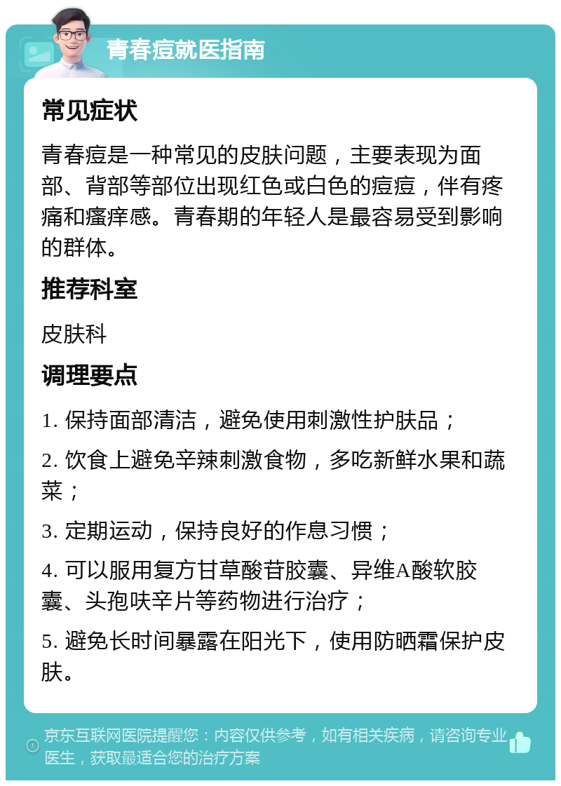 青春痘就医指南 常见症状 青春痘是一种常见的皮肤问题，主要表现为面部、背部等部位出现红色或白色的痘痘，伴有疼痛和瘙痒感。青春期的年轻人是最容易受到影响的群体。 推荐科室 皮肤科 调理要点 1. 保持面部清洁，避免使用刺激性护肤品； 2. 饮食上避免辛辣刺激食物，多吃新鲜水果和蔬菜； 3. 定期运动，保持良好的作息习惯； 4. 可以服用复方甘草酸苷胶囊、异维A酸软胶囊、头孢呋辛片等药物进行治疗； 5. 避免长时间暴露在阳光下，使用防晒霜保护皮肤。