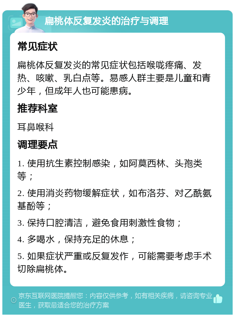 扁桃体反复发炎的治疗与调理 常见症状 扁桃体反复发炎的常见症状包括喉咙疼痛、发热、咳嗽、乳白点等。易感人群主要是儿童和青少年，但成年人也可能患病。 推荐科室 耳鼻喉科 调理要点 1. 使用抗生素控制感染，如阿莫西林、头孢类等； 2. 使用消炎药物缓解症状，如布洛芬、对乙酰氨基酚等； 3. 保持口腔清洁，避免食用刺激性食物； 4. 多喝水，保持充足的休息； 5. 如果症状严重或反复发作，可能需要考虑手术切除扁桃体。