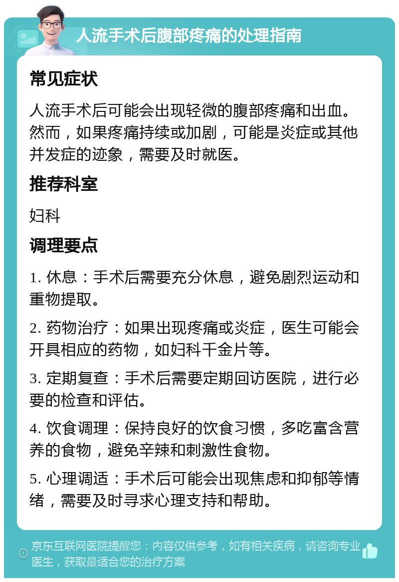 人流手术后腹部疼痛的处理指南 常见症状 人流手术后可能会出现轻微的腹部疼痛和出血。然而，如果疼痛持续或加剧，可能是炎症或其他并发症的迹象，需要及时就医。 推荐科室 妇科 调理要点 1. 休息：手术后需要充分休息，避免剧烈运动和重物提取。 2. 药物治疗：如果出现疼痛或炎症，医生可能会开具相应的药物，如妇科千金片等。 3. 定期复查：手术后需要定期回访医院，进行必要的检查和评估。 4. 饮食调理：保持良好的饮食习惯，多吃富含营养的食物，避免辛辣和刺激性食物。 5. 心理调适：手术后可能会出现焦虑和抑郁等情绪，需要及时寻求心理支持和帮助。