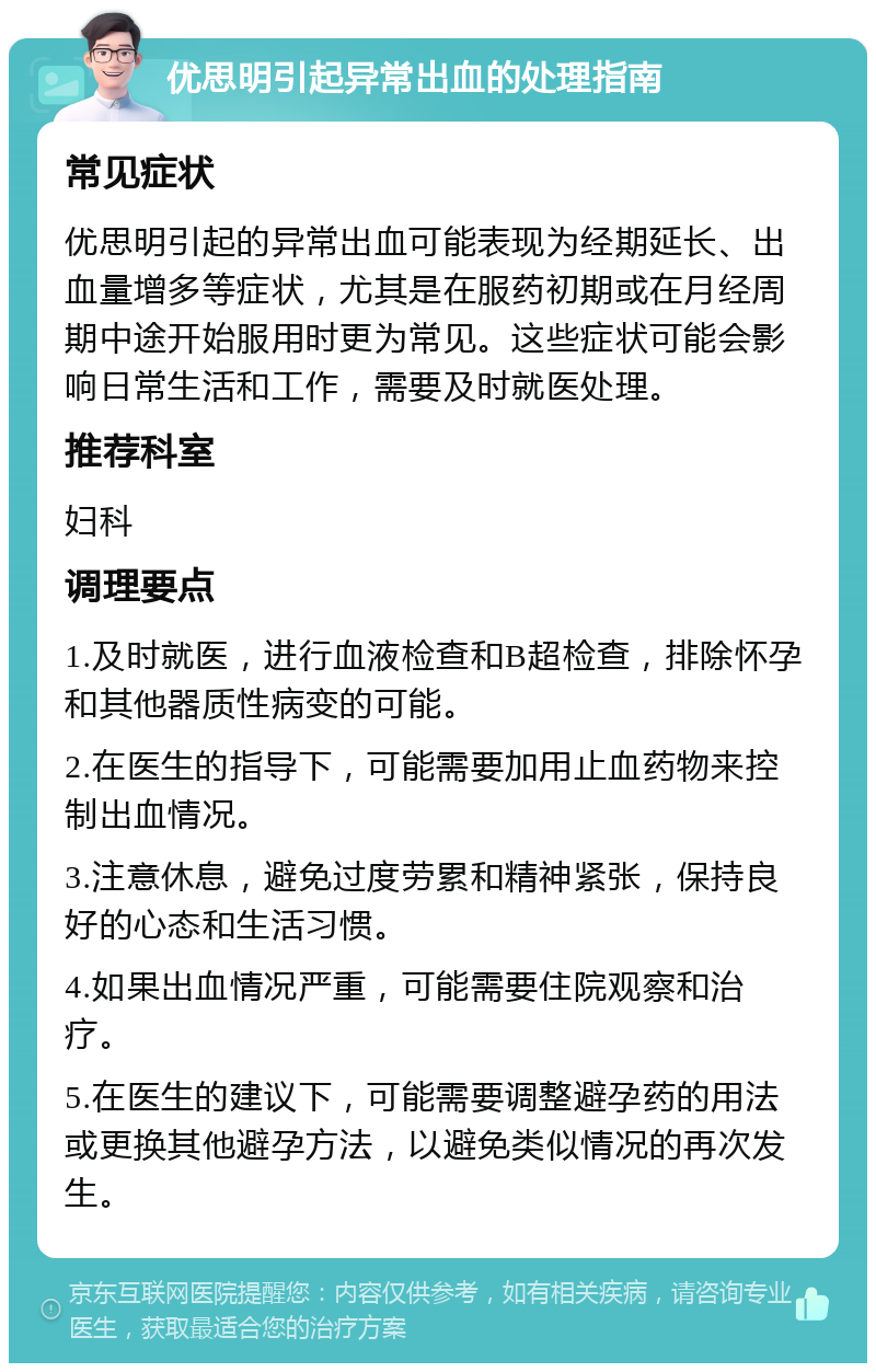 优思明引起异常出血的处理指南 常见症状 优思明引起的异常出血可能表现为经期延长、出血量增多等症状，尤其是在服药初期或在月经周期中途开始服用时更为常见。这些症状可能会影响日常生活和工作，需要及时就医处理。 推荐科室 妇科 调理要点 1.及时就医，进行血液检查和B超检查，排除怀孕和其他器质性病变的可能。 2.在医生的指导下，可能需要加用止血药物来控制出血情况。 3.注意休息，避免过度劳累和精神紧张，保持良好的心态和生活习惯。 4.如果出血情况严重，可能需要住院观察和治疗。 5.在医生的建议下，可能需要调整避孕药的用法或更换其他避孕方法，以避免类似情况的再次发生。