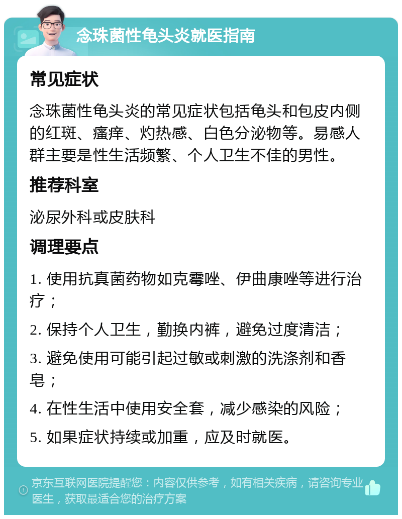 念珠菌性龟头炎就医指南 常见症状 念珠菌性龟头炎的常见症状包括龟头和包皮内侧的红斑、瘙痒、灼热感、白色分泌物等。易感人群主要是性生活频繁、个人卫生不佳的男性。 推荐科室 泌尿外科或皮肤科 调理要点 1. 使用抗真菌药物如克霉唑、伊曲康唑等进行治疗； 2. 保持个人卫生，勤换内裤，避免过度清洁； 3. 避免使用可能引起过敏或刺激的洗涤剂和香皂； 4. 在性生活中使用安全套，减少感染的风险； 5. 如果症状持续或加重，应及时就医。