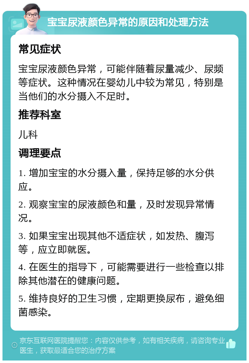 宝宝尿液颜色异常的原因和处理方法 常见症状 宝宝尿液颜色异常，可能伴随着尿量减少、尿频等症状。这种情况在婴幼儿中较为常见，特别是当他们的水分摄入不足时。 推荐科室 儿科 调理要点 1. 增加宝宝的水分摄入量，保持足够的水分供应。 2. 观察宝宝的尿液颜色和量，及时发现异常情况。 3. 如果宝宝出现其他不适症状，如发热、腹泻等，应立即就医。 4. 在医生的指导下，可能需要进行一些检查以排除其他潜在的健康问题。 5. 维持良好的卫生习惯，定期更换尿布，避免细菌感染。