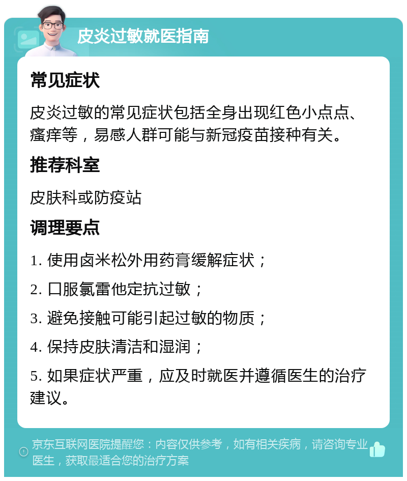 皮炎过敏就医指南 常见症状 皮炎过敏的常见症状包括全身出现红色小点点、瘙痒等，易感人群可能与新冠疫苗接种有关。 推荐科室 皮肤科或防疫站 调理要点 1. 使用卤米松外用药膏缓解症状； 2. 口服氯雷他定抗过敏； 3. 避免接触可能引起过敏的物质； 4. 保持皮肤清洁和湿润； 5. 如果症状严重，应及时就医并遵循医生的治疗建议。