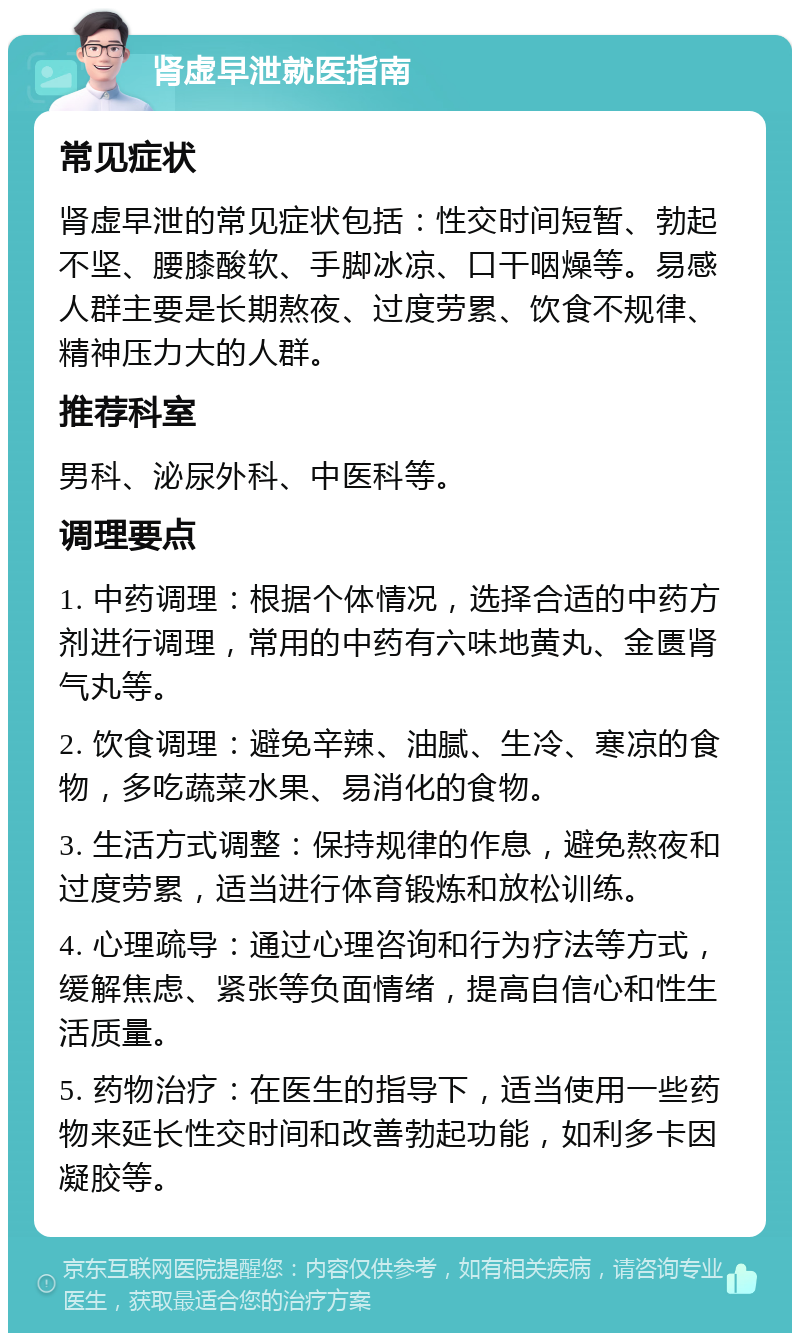 肾虚早泄就医指南 常见症状 肾虚早泄的常见症状包括：性交时间短暂、勃起不坚、腰膝酸软、手脚冰凉、口干咽燥等。易感人群主要是长期熬夜、过度劳累、饮食不规律、精神压力大的人群。 推荐科室 男科、泌尿外科、中医科等。 调理要点 1. 中药调理：根据个体情况，选择合适的中药方剂进行调理，常用的中药有六味地黄丸、金匮肾气丸等。 2. 饮食调理：避免辛辣、油腻、生冷、寒凉的食物，多吃蔬菜水果、易消化的食物。 3. 生活方式调整：保持规律的作息，避免熬夜和过度劳累，适当进行体育锻炼和放松训练。 4. 心理疏导：通过心理咨询和行为疗法等方式，缓解焦虑、紧张等负面情绪，提高自信心和性生活质量。 5. 药物治疗：在医生的指导下，适当使用一些药物来延长性交时间和改善勃起功能，如利多卡因凝胶等。